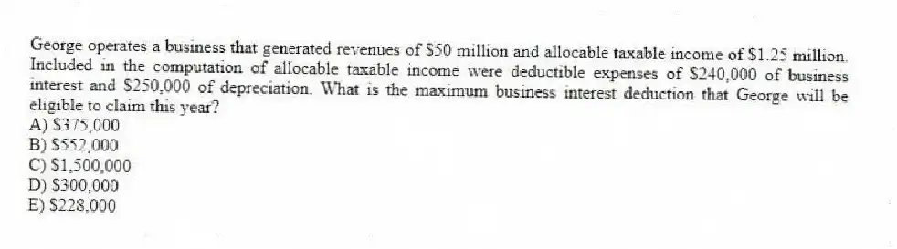 George operates a business that generated revenues of $50 million and allocable taxable income of $1.25 million. Included in the computation of allocable taxable income were deductible expenses of $240,000 of business interest and $250,000 of depreciation. What is the maximum business interest deduction that George will be eligible to claim this year?
A) $375,000
B) $552,000
C) $1,500,000
D) $300,000
E) $228,000