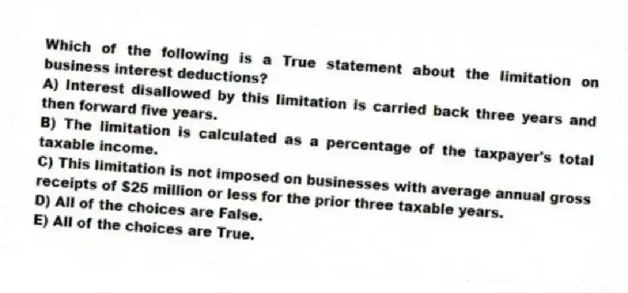Which of the following is a True statement about the limitation on business interest deductions?
A) Interest disallowed by this limitation is carried back three years and then forward five years.
B) The limitation is calculated as a percentage of the taxpayer's total taxable income.
C) This limitation is not imposed on businesses with average annual gross receipts of $25 million or less for the prior three taxable years.
D) All of the choices are False.
E) All of the choices are True.