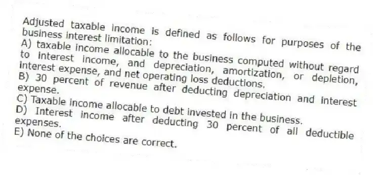 Adjusted taxable income is defined as follows for purposes of the business interest limitation:
A) taxable income allocable to the business computed without regard to interest income, and depreciation, amortization, or depletion, interest expense, and net operating loss deductions.
B) 30 percent of revenue after deducting depreciation and interest expense.
C) Taxable income allocable to debt invested in the business.
D) Interest income after deducting 30 percent of all deductible expenses.
E) None of the choices are correct.
