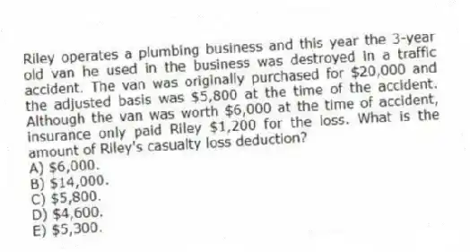 Riley operates a plumbing business and this year the 3-year old van he used in the business was destroyed in a traffic accident. The van was originally purchased for $20,000 and the adjusted basis was $5,800 at the time of the accident. Although the van was worth $6,000 at the time of accident, insurance only paid Riley $1,200 for the loss. What is the amount of Riley's casualty loss deduction?
A) $6,000.
B) $14,000.
C) $5,800.
D) $4,600.
E) $5,300.