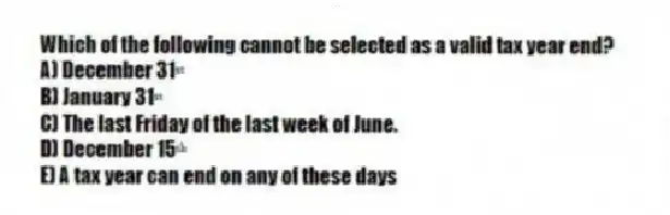 Which of the following cannot be selected as a valid tax year end?
A) December 31ˢᵗ
B) January 31ˢᵗ
C) The last Friday of the last week of June.
D) December 15ᵗʰ
E) A tax year can end on any of these days