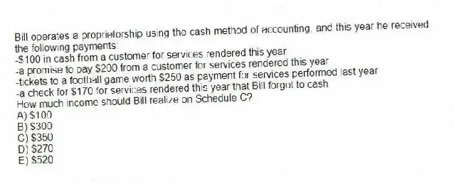 Bill operates a proprietorship using the cash method of accounting, and this year he received the following payments:
-$100 in cash from a customer for services rendered this year
-a promise to pay $200 from a customer for services rendered this year
-tickets to a football game worth $250 as payment for services performed last year
-a check for $170 for services rendered this year that Bill forgot to cash
How much income should Bill realize on Schedule C?
A) $100
B) $300
C) $350
D) $270
E) $520