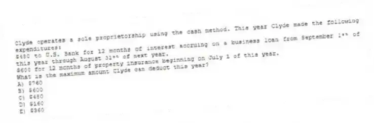 Clyde operates a sole proprietorship using the cash method. This year Clyde made the following expenditures:
$480 to U.S. Bank for 12 months of interest accruing on a business loan from September 1ˢᵗ of this year through August 31ˢᵗ of next year.
$600 for 12 months of property insurance beginning on July 1 of this year.
What is the maximum amount Clyde can deduct this year?
A) $760
B) $600
C) $480
D) $160
E) $360
