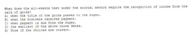 When does the all-events test under the accrual method require the recognition of income from the sale of goods?
A) when the title of the goods passes to the buyer.
B) when the business receives payment.
C) when payment is due from the buyer.
D) the earliest of the above three dates.
E) None of the choices are correct.