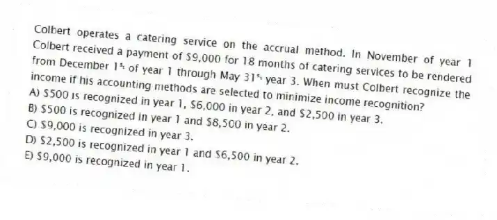 Colbert operates a catering service on the accrual method. In November of year 1 Colbert received a payment of $9,000 for 18 months of catering services to be rendered from December 1ˢᵗ of year 1 through May 31ˢᵗ year 3. When must Colbert recognize the income if his accounting methods are selected to minimize income recognition?
A) $500 is recognized in year 1, $6,000 in year 2, and $2,500 in year 3.
B) $500 is recognized in year 1 and $8,500 in year 2.
C) $9,000 is recognized in year 3.
D) $2,500 is recognized in year 1 and $6,500 in year 2.
E) $9,000 is recognized in year 1.