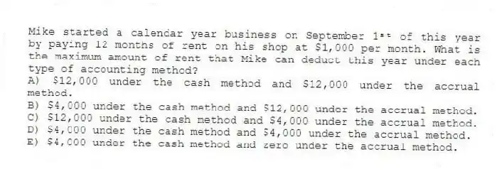 Mike started a calendar year business on September 1ˢᵗ of this year by paying 12 months of rent on his shop at $1,000 per month. What is the maximum amount of rent that Mike can deduct this year under each type of accounting method?
A) $12,000 under the cash method and $12,000 under the accrual method.
B) $4,000 under the cash method and $12,000 under the accrual method.
C) $12,000 under the cash method and $4,000 under the accrual method.
D) $4,000 under the cash method and $4,000 under the accrual method.
E) $4,000 under the cash method and zero under the accrual method.
