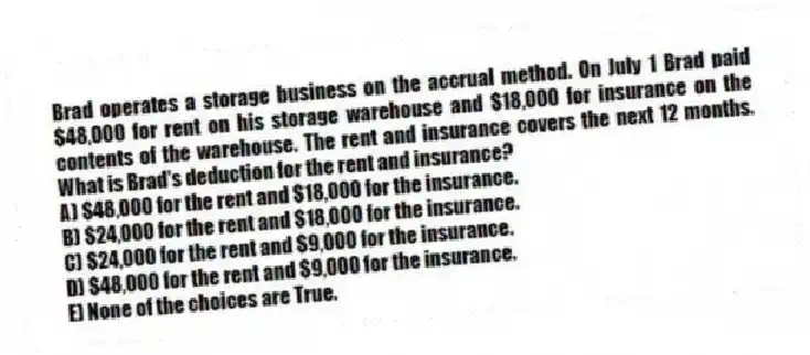 Brad operates a storage business on the accrual method. On July 1 Brad paid $48,000 for rent on his storage warehouse and $18,000 for insurance on the contents of the warehouse. The rent and insurance covers the next 12 months. What is Brad's deduction for the rent and insurance?
A) $48,000 for the rent and $18,000 for the insurance.
B) $24,000 for the rent and $18,000 for the insurance.
C) $24,000 for the rent and $9,000 for the insurance.
D) $48,000 for the rent and $9,000 for the insurance.
E) None of the choices are True.