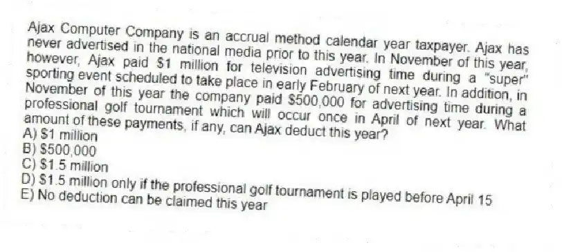 Ajax Computer Company is an accrual method calendar year taxpayer. Ajax has never advertised in the national media prior to this year. In November of this year, however, Ajax paid $1 million for television advertising time during a "super" sporting event scheduled to take place in early February of next year. In addition, in November of this year the company paid $500,000 for advertising time during a professional golf tournament which will occur once in April of next year. What amount of these payments, if any, can Ajax deduct this year?
A) $1 million
B) $500,000
C) $1.5 million
D) $1.5 million only if the professional golf tournament is played before April 15
E) No deduction can be claimed this year