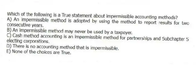 Which of the following is a True statement about impermissible accounting methods?
A) An impermissible method is adopted by using the method to report results for two consecutive years.
B) An impermissible method may never be used by a taxpayer.
C) Cash method accounting is an impermissible method for partnerships and Subchapter S electing corporations.
D) There is no accounting method that is impermissible.
E) None of the choices are True.