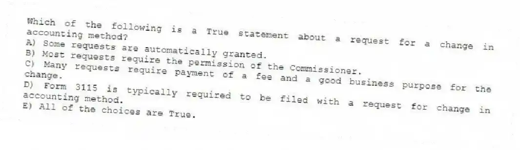 Which of the following is a True statement about a request for a change in accounting method?
A) Some requests are automatically granted.
B) Most requests require the permission of the Commissioner.
C) Many requests require payment of a fee and a good business purpose for the change.
D) Form 3115 is typically required to be filed with a request for change in accounting method.
E) All of the choices are True.