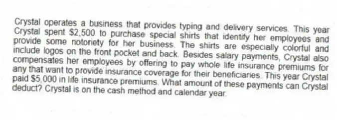 Crystal operates a business that provides typing and delivery services. This year Crystal spent $2,500 to purchase special shirts that identify her employees and provide some notoriety for her business. The shirts are especially colorful and include logos on the front pocket and back. Besides salary payments, Crystal also compensates her employees by offering to pay whole life insurance premiums for any that want to provide insurance coverage for their beneficiaries. This year Crystal paid $5,000 in life insurance premiums. What amount of these payments can Crystal deduct? Crystal is on the cash method and calendar year.
