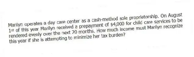 Marilyn operates a day care center as a cash-method sole proprietorship. On August 1ˢᵗ of this year Marilyn received a prepayment of $4,000 for child care services to be rendered evenly over the next 20 months. How much income must Marilyn recognize this year if she is attempting to minimize her tax burden?