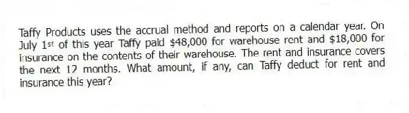 Taffy Products uses the accrual method and reports on a calendar year. On July 1ˢᵗ of this year Taffy paid $48,000 for warehouse rent and $18,000 for insurance on the contents of their warehouse. The rent and insurance covers the next 12 months. What amount, if any, can Taffy deduct for rent and insurance this year?