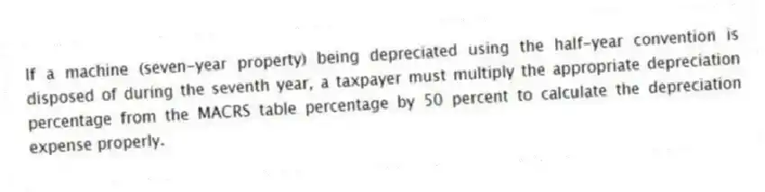 If a machine (seven-year property) being depreciated using the half-year convention is disposed of during the seventh year, a taxpayer must multiply the appropriate depreciation percentage from the MACRS table percentage by 50 percent to calculate the depreciation expense properly.