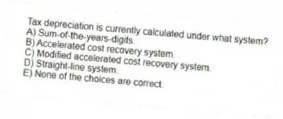 Tax depreciation is currently calculated under what system?
A) Sum-of-the-years-digits.
B) Accelerated cost recovery system.
C) Modified accelerated cost recovery system.
D) Straight-line system.
E) None of the choices are correct.