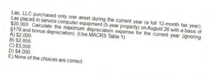Lax, LLC purchased only one asset during the current year (a full 12-month tax year). Lax placed in service computer equipment (5-year property) on August 26 with a basis of $20,000. Calculate the maximum depreciation expense for the current year (ignoring §179 and bonus depreciation). (Use MACRS Table 1)
A) $2,000.
B) $2,858.
C) $3,000.
D) $4,000.
E) None of the choices are correct.