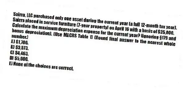 Sairra, LLC purchased only one asset during the current year (a full 12-month tax year). Sairra placed in service furniture (7-year property) on April 16 with a basis of $25,000.
Calculate the maximum depreciation expense for the current year? (ignoring §179 and bonus depreciation). (Use MACRS Table 1) (Round final answer to the nearest whole number.)
A) $1,786.
B) $3,573.
C) $4,463.
D) $5,000.
E) None of the choices are correct.