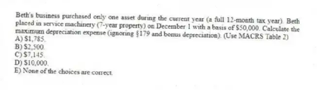 Beth's business purchased only one asset during the current year (a full 12-month tax year). Beth placed in service machinery (7-year property) on December 1 with a basis of $50,000. Calculate the maximum depreciation expense (ignoring §179 and bonus depreciation). (Use MACRS Table 2)
A) $1,785.
B) $2,500.
C) $7,145.
D) $10,000.
E) None of the choices are correct.