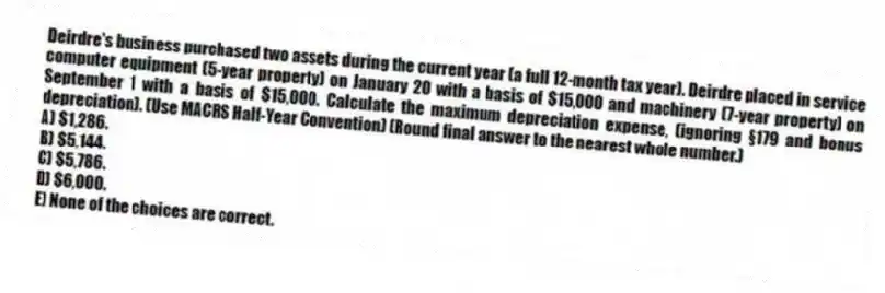 Deirdre's business purchased two assets during the current year (a full 12-month tax year). Deirdre placed in service computer equipment (5-year property) on January 20 with a basis of $15,000 and machinery (7-year property) on September 1 with a basis of $15,000. Calculate the maximum depreciation expense, (ignoring §179 and bonus depreciation). (Use MACRS Half-Year Convention) (Round final answer to the nearest whole number.)
A) $1,286.
B) $5,144.
C) $5,786.
D) $6,000.
E) None of the choices are correct.