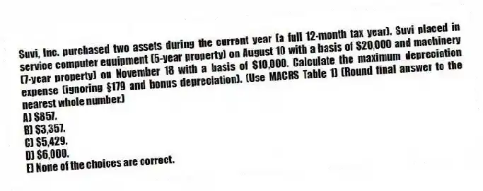 Suvi, Inc. purchased two assets during the current year (a full 12-month tax year). Suvi placed in service computer equipment (5-year property) on August 10 with a basis of $20,000 and machinery (7-year property) on November 18 with a basis of $10,000. Calculate the maximum depreciation expense (ignoring §179 and bonus depreciation). (Use MACRS Table 1) (Round final answer to the nearest whole number.)
A) $857.
B) $3,357.
C) $5,429.
D) $6,000.
E) None of the choices are correct.