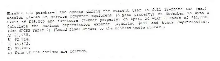 Wheeler LLC purchased two assets during the current year (a full 12-month tax year). Wheeler placed in service computer equipment (5-year property) on November 16 with a basis of $15,000 and furniture (7-year property) on April 20 with a basis of $11,000. Calculate the maximum depreciation expense (ignoring §179 and bonus depreciation). (Use MACRS Table 2) (Round final answer to the nearest whole number.)
A) $1,285.
B) $2,714.
C) $4,572.
D) $5,200.
E) None of the choices are correct.