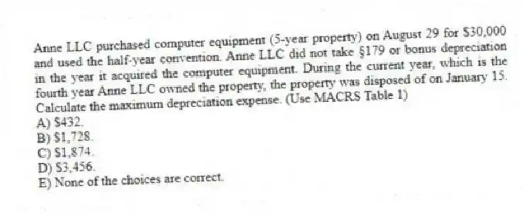 Anne LLC purchased computer equipment (5-year property) on August 29 for $30,000 and used the half-year convention. Anne LLC did not take §179 or bonus depreciation in the year it acquired the computer equipment. During the current year, which is the fourth year Anne LLC owned the property, the property was disposed of on January 15. Calculate the maximum depreciation expense. (Use MACRS Table 1)
A) $432.
B) $1,728.
C) $1,874.
D) $3,456.
E) None of the choices are correct.
