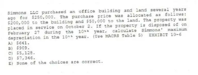 Simmons LLC purchased an office building and land several years ago for $250,000. The purchase price was allocated as follows: $200,000 to the building and $50,000 to the land. The property was placed in service on October 2. If the property is disposed of on February 27 during the 10ᵗʰ year, calculate Simmons' maximum depreciation in the 10ᵗʰ year. (Use MACRS Table 5) EXHIBIT 10-6
A) $641.
B) $909.
C) $5,128.
D) $7,346.
E) None of the choices are correct.