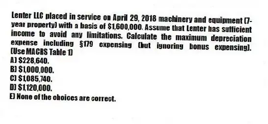 Lenter LLC placed in service on April 29, 2018 machinery and equipment (7-year property) with a basis of $1,600,000. Assume that Lenter has sufficient income to avoid any limitations. Calculate the maximum depreciation expense including §179 expensing (but ignoring bonus expensing). (Use MACRS Table 1)
A) $228,640.
B) $1,000,000.
C) $1,085,740.
D) $1,120,000.
E) None of the choices are correct.