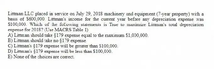 Littman LLC placed in service on July 29, 2018 machinery and equipment (7-year property) with a basis of $600,000. Littman's income for the current year before any depreciation expense was $100,000. Which of the following statements is True to maximize Littman's total depreciation expense for 2018? (Use MACRS Table 1)
A) Littman should take §179 expense equal to the maximum $1,000,000.
B) Littman should take no §179 expense.
C) Littman's §179 expense will be greater than $100,000.
D) Littman's §179 expense will be less than $100,000.
E) None of the choices are correct.
