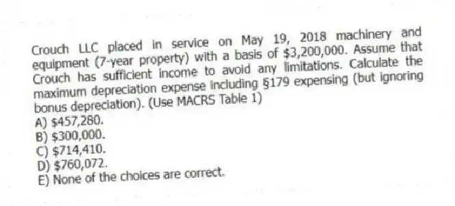 Crouch LLC placed in service on May 19, 2018 machinery and equipment (7-year property) with a basis of $3,200,000. Assume that Crouch has sufficient income to avoid any limitations. Calculate the maximum depreciation expense including §179 expensing (but ignoring bonus depreciation). (Use MACRS Table 1)
A) $457,280.
B) $300,000.
C) $714,410.
D) $760,072.
E) None of the choices are correct.