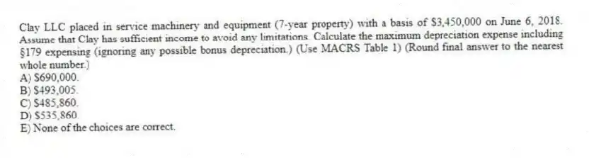 Clay LLC placed in service machinery and equipment (7-year property) with a basis of $3,450,000 on June 6, 2018. Assume that Clay has sufficient income to avoid any limitations. Calculate the maximum depreciation expense including §179 expensing (ignoring any possible bonus depreciation.) (Use MACRS Table 1) (Round final answer to the nearest whole number.)
A) $690,000.
B) $493,005.
C) $485,860.
D) $535,860.
E) None of the choices are correct.