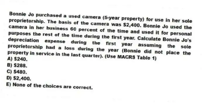 Bonnie Jo purchased a used camera (5-year property) for use in her sole proprietorship. The basis of the camera was $2,400. Bonnie Jo used the camera in her business 60 percent of the time and used it for personal purposes the rest of the time during the first year. Calculate Bonnie Jo's depreciation expense during the first year assuming the sole proprietorship had a loss during the year (Bonnie did not place the property in service in the last quarter). (Use MACRS Table 1)
A) $240.
B) $288.
C) $480.
D) $2,400.
E) None of the choices are correct.