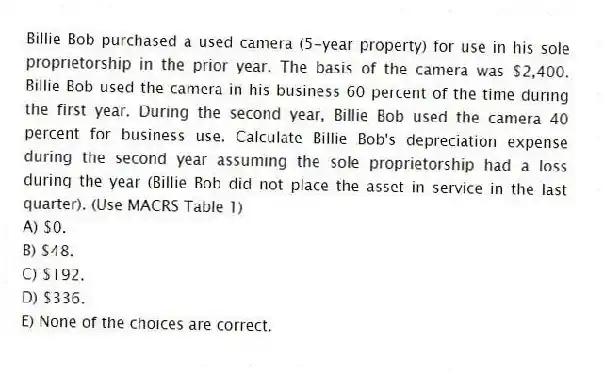 Billie Bob purchased a used camera (5-year property) for use in his sole proprietorship in the prior year. The basis of the camera was $2,400. Billie Bob used the camera in his business 60 percent of the time during the first year. During the second year, Billie Bob used the camera 40 percent for business use. Calculate Billie Bob's depreciation expense during the second year assuming the sole proprietorship had a loss during the year (Billie Bob did not place the asset in service in the last quarter). (Use MACRS Table 1)
A) $0.
B) $48.
C) $192.
D) $336.
E) None of the choices are correct.
