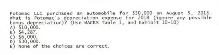 Potomac LLC purchased an automobile for $30,000 on August 5, 2018. What is Potomac's depreciation expense for 2018 (ignore any possible bonus depreciation)? (Use MACRS Table 1, and Exhibit 10-10)
A) $10,000.
B) $4,287.
C) $6,000.
D) $30,000.
E) None of the choices are correct.