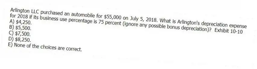 Arlington LLC purchased an automobile for $55,000 on July 5, 2018. What is Arlington's depreciation expense for 2018 if its business use percentage is 75 percent (ignore any possible bonus depreciation)? Exhibit 10-10
A) $4,250.
B) $5,500.
C) $7,500.
D) $8,250.
E) None of the choices are correct.