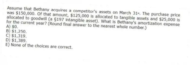Assume that Bethany acquires a competitor's assets on March 31ˢᵗ. The purchase price was $150,000. Of that amount, $125,000 is allocated to tangible assets and $25,000 is allocated to goodwill (a §197 intangible asset). What is Bethany's amortization expense for the current year? (Round final answer to the nearest whole number.)
A) $0.
B) $1,250.
C) $1,319.
D) $1,389.
E) None of the choices are correct.
