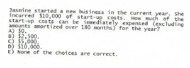 Jasmine started a new business in the current year. She incurred $10,000 of start-up costs. How much of the start-up costs can be immediately expensed (excluding amounts amortized over 180 months) for the year?
A) $0.
B) $2,500.
C) $5,000.
D) $10,000.
E) None of the choices are correct.