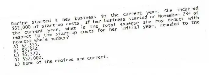 Racine started a new business in the current year. She incurred $52,000 of start-up costs. If her business started on November 23ʳᵈ of the current year, what is the total expense she may deduct with respect to the start-up costs for her initial year, rounded to the nearest whole number?
A) $2,555.
B) $3,544.
C) $5,522.
D) $52,000.
E) None of the choices are correct.