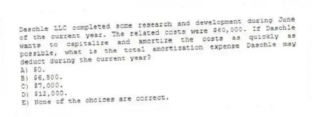 Daschle LLC completed some research and development during June of the current year. The related costs were $60,000. If Daschle wants to capitalize and amortize the costs as quickly as possible, what is the total amortization expense Daschle may deduct during the current year?
A) $0.
B) $6,500.
C) $7,000.
D) $12,000.
E) None of the choices are correct.