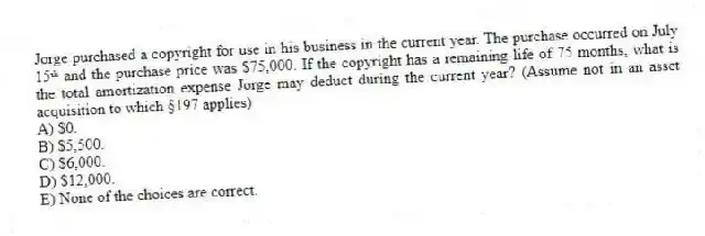 Jorge purchased a copyright for use in his business in the current year. The purchase occurred on July 15ᵗʰ and the purchase price was $75,000. If the copyright has a remaining life of 75 months, what is the total amortization expense Jorge may deduct during the current year? (Assume not in an asset acquisition to which §197 applies) 
A) $0.
B) $5,500.
C) $6,000.
D) $12,000.
E) None of the choices are correct.