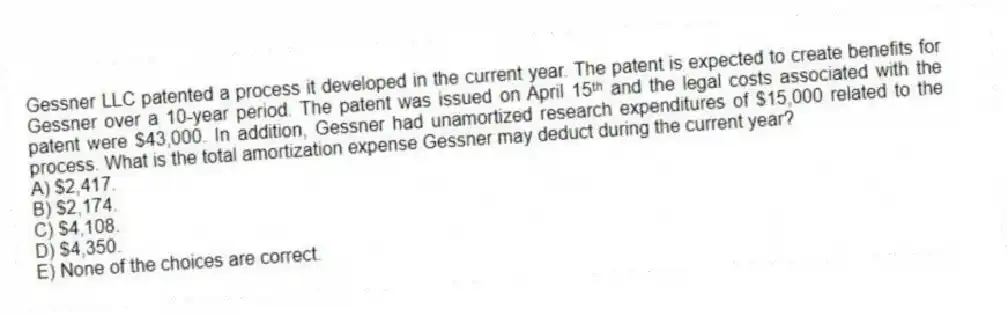 Gessner LLC patented a process it developed in the current year. The patent is expected to create benefits for Gessner over a 10-year period. The patent was issued on April 15ᵗʰ and the legal costs associated with the patent were $43,000. In addition, Gessner had unamortized research expenditures of $15,000 related to the process. What is the total amortization expense Gessner may deduct during the current year?
A) $2,417.
B) $2,174.
C) $4,108.
D) $4,350.
E) None of the choices are correct.
