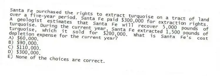 Santa Fe purchased the rights to extract turquoise on a tract of land over a five-year period. Santa Fe paid $300,000 for extraction rights. A geologist estimates that Santa Fe will recover 5,000 pounds of turquoise. During the current year, Santa Fe extracted 1,500 pounds of turquoise, which it sold for $200,000. What is Santa Fe's cost depletion expense for the current year?
A) $60,000.
B) $90,000.
C) $110,000.
D) $300,000.
E) None of the choices are correct.