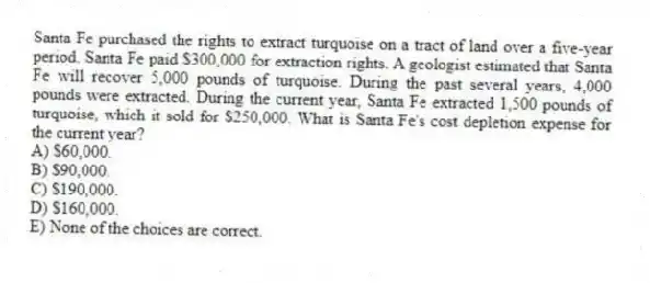 Santa Fe purchased the rights to extract turquoise on a tract of land over a five-year period. Santa Fe paid $300,000 for extraction rights. A geologist estimated that Santa Fe will recover 5,000 pounds of turquoise. During the past several years, 4,000 pounds were extracted. During the current year, Santa Fe extracted 1,500 pounds of turquoise, which it sold for $250,000. What is Santa Fe's cost depletion expense for the current year?
A) $60,000.
B) $90,000.
C) $190,000.
D) $160,000.
E) None of the choices are correct.