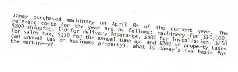 Janey purchased machinery on April 8ᵗʰ of the current year. The relevant costs for the year are as follows: machinery for $10,000, $800 shipping, $50 for delivery insurance, $500 for installation, $750 for sales tax, $150 for the annual tune up, and $200 of property taxes (an annual tax on business property). What is Janey's tax basis for the machinery?
