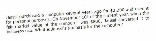 Jaussi purchased a computer several years ago for $2,200 and used it for personal purposes. On November 10ᵗʰ of the current year, when the fair market value of the computer was $800, Jaussi converted it to business use. What is Jaussi's tax basis for the computer?