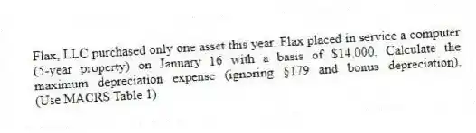 Flax, LLC purchased only one asset this year. Flax placed in service a computer (5-year property) on January 16 with a basis of $14,000. Calculate the maximum depreciation expense (ignoring §179 and bonus depreciation). (Use MACRS Table 1)