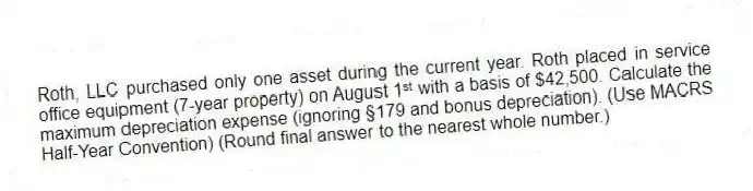 Roth, LLC purchased only one asset during the current year. Roth placed in service office equipment (7-year property) on August 1ˢᵗ with a basis of $42,500. Calculate the maximum depreciation expense (ignoring §179 and bonus depreciation). (Use MACRS Half-Year Convention) (Round final answer to the nearest whole number.)