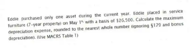 Eddie purchased only one asset during the current year. Eddie placed in service furniture (7-year property) on May 1ˢᵗ with a basis of $26,500. Calculate the maximum depreciation expense, rounded to the nearest whole number (ignoring §179 and bonus depreciation). (Use MACRS Table 1)