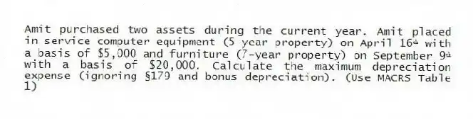 Amit purchased two assets during the current year. Amit placed in service computer equipment (5-year property) on April 16ᵗʰ with a basis of $5,000 and furniture (7-year property) on September 9ᵗʰ with a basis of $20,000. Calculate the maximum depreciation expense (ignoring §179 and bonus depreciation). (Use MACRS Table 1)