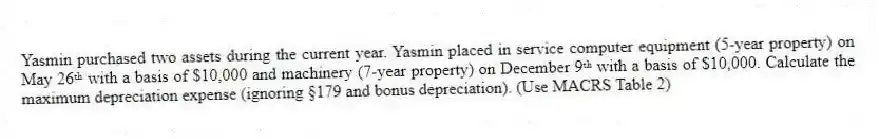 Yasmin purchased two assets during the current year. Yasmin placed in service computer equipment (5-year property) on May 26ᵗʰ with a basis of $10,000 and machinery (7-year property) on December 9ᵗʰ with a basis of $10,000. Calculate the maximum depreciation expense (ignoring §179 and bonus depreciation). (Use MACRS Table 2)